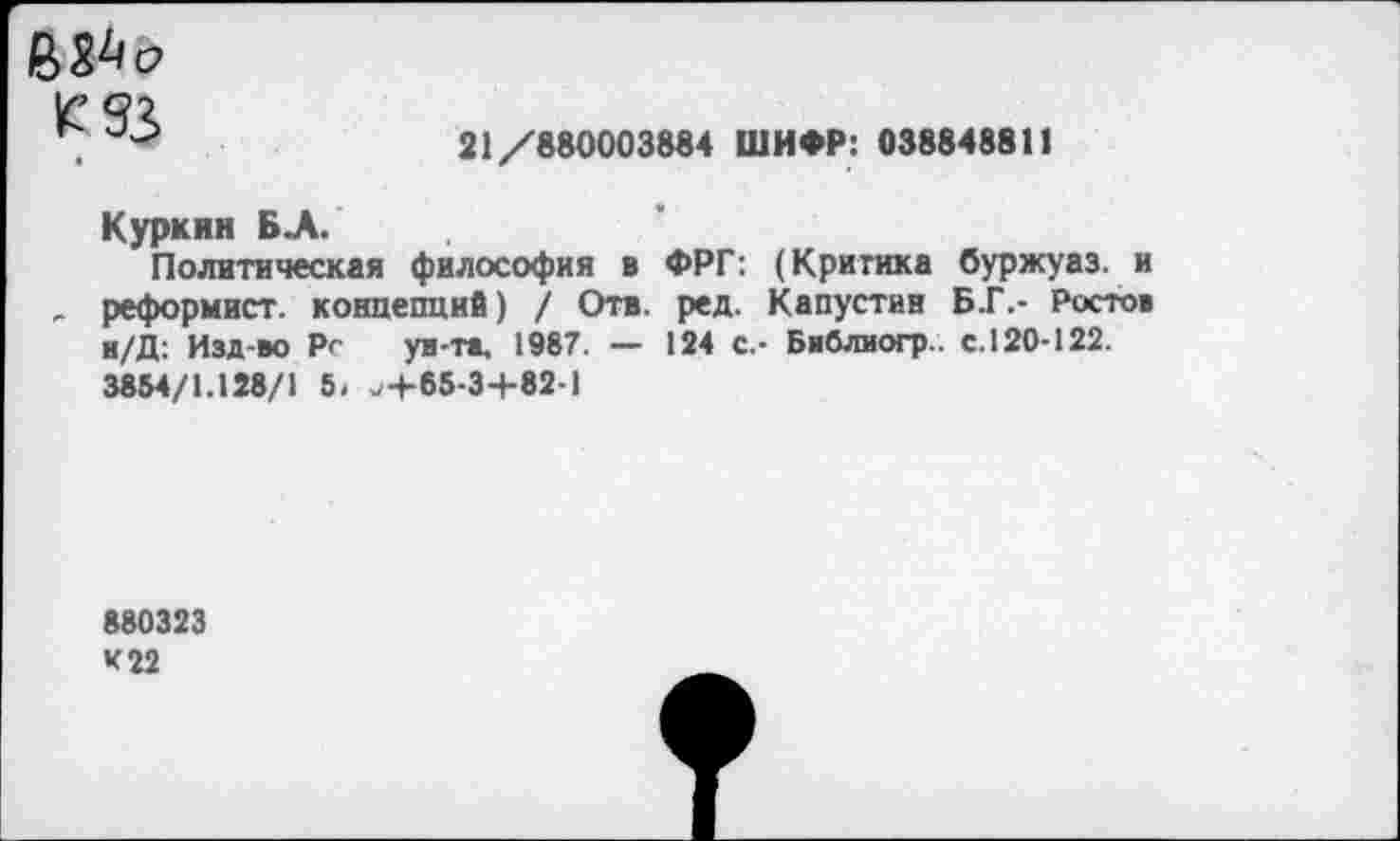 ﻿М3
21/880003884 ШИФР: 038848811
Куркин БА.
Политическая философия в ФРГ: (Критика буржуаз. и „ реформист, концепций) / Отв. ред. Капустин Б.Г.- Ростов н/Д: Изд-во Рг уи-та, 1987. — 124 с.- Бвблиогр.. с.120-122. 3854/1.128/1 5. ^+65-3+82-1
880323
К 22